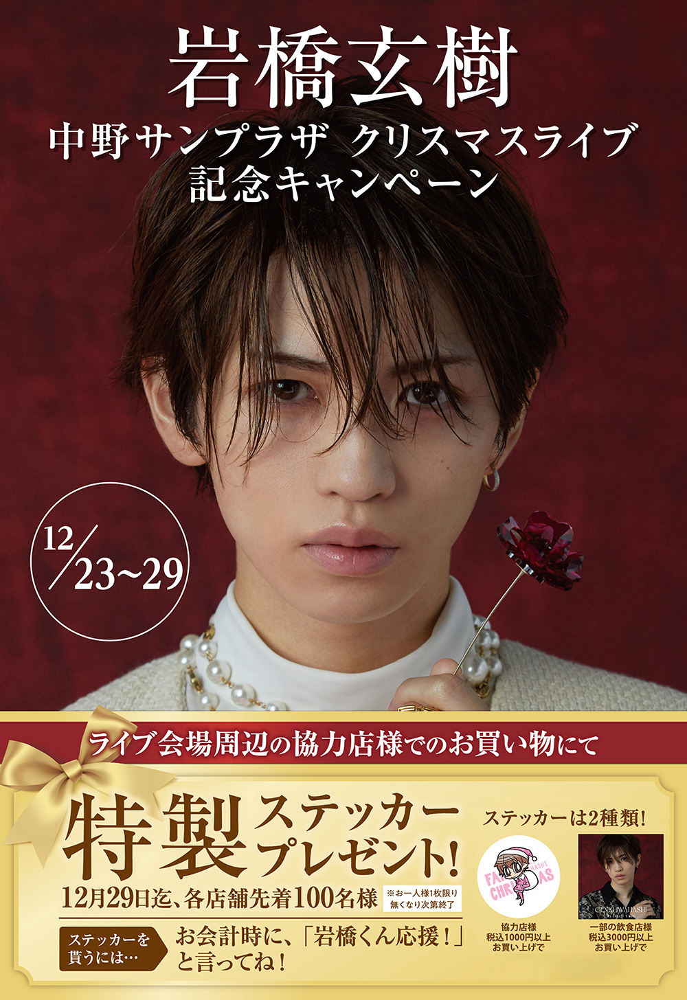 岩橋玄樹　中野サンプラザ クリスマスライブ記念キャンペーン　12/23～29　ライブ会場周辺の協力店舗様でのお買い物にて特製ステッカープレゼント！　12月29日迄、各店舗先着100名様　※お一人様1枚限り　無くなり次第終了　ステッカーを貰うには…お会計時に、「岩橋くん応援！」と言ってね！　ステッカーは2種類！　協力店舗様税込1,000円以上お買い上げで【ステッカーA】　一部の飲食店舗様税込3,000円以上お買い上げで【ステッカーB】
